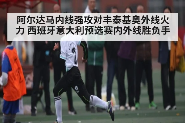 阿尔达马内线强攻对丰泰基奥外线火力 西班牙意大利预选赛内外线胜负手